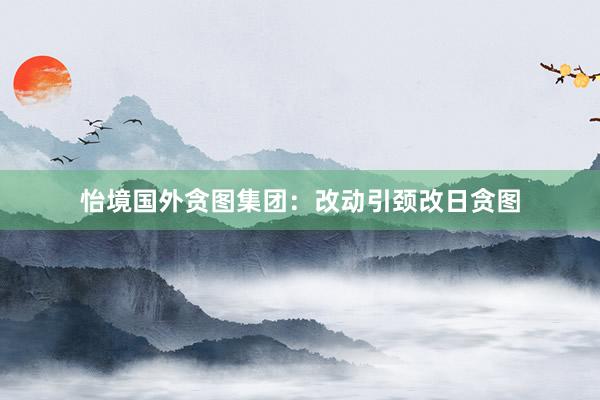 怡境国外贪图集团：改动引颈改日贪图