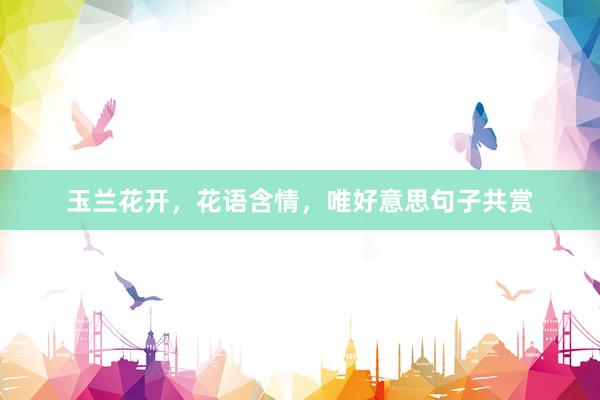 玉兰花开，花语含情，唯好意思句子共赏