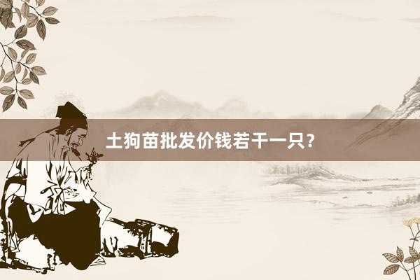 土狗苗批发价钱若干一只？