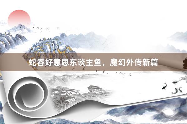 蛇吞好意思东谈主鱼，魔幻外传新篇